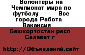 Волонтеры на Чемпионат мира по футболу 2018. - Все города Работа » Вакансии   . Башкортостан респ.,Салават г.